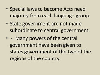 • Special laws to become Acts need
majority from each language group.
• State government are not made
subordinate to central government.
• - Many powers of the central
government have been given to
states government of the two of the
regions of the country.
 