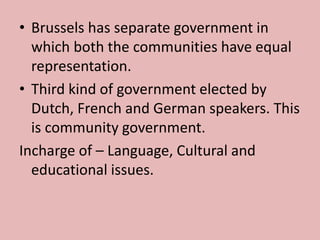 • Brussels has separate government in
which both the communities have equal
representation.
• Third kind of government elected by
Dutch, French and German speakers. This
is community government.
Incharge of – Language, Cultural and
educational issues.
 