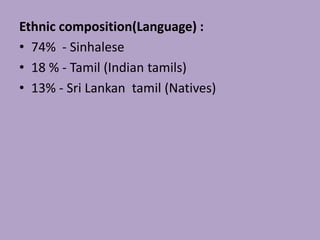 Ethnic composition(Language) :
• 74% - Sinhalese
• 18 % - Tamil (Indian tamils)
• 13% - Sri Lankan tamil (Natives)
 