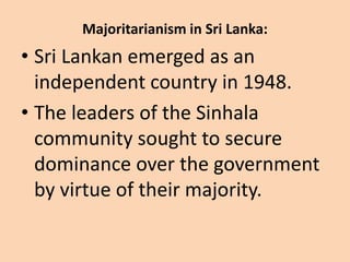 Majoritarianism in Sri Lanka:
• Sri Lankan emerged as an
independent country in 1948.
• The leaders of the Sinhala
community sought to secure
dominance over the government
by virtue of their majority.
 