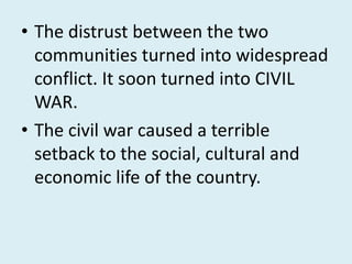 • The distrust between the two
communities turned into widespread
conflict. It soon turned into CIVIL
WAR.
• The civil war caused a terrible
setback to the social, cultural and
economic life of the country.
 