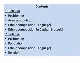 Contents
1. Belgium
• Positioning
• Area & population
• Ethnic composition(Language)
• Ethnic composition in Capital(Brussels)
2. Srilanka
• Positioning
• Population
• Ethnic composition(Language)
• Religion
 