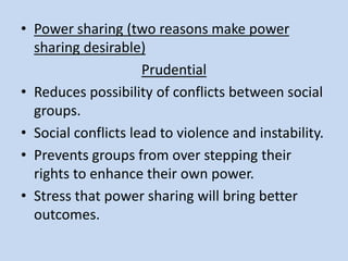 • Power sharing (two reasons make power
sharing desirable)
Prudential
• Reduces possibility of conflicts between social
groups.
• Social conflicts lead to violence and instability.
• Prevents groups from over stepping their
rights to enhance their own power.
• Stress that power sharing will bring better
outcomes.
 