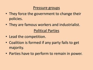 Pressure groups
• They force the government to change their
policies.
• They are famous workers and industrialist.
Political Parties
• Lead the competition.
• Coalition is formed if any party fails to get
majority.
• Parties have to perform to remain in power.
 