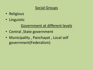 Social Groups
• Religious
• Linguistic
Government at different levels
• Central ,State government
• Municipality , Panchayat , Local self
government(Federalism)
 