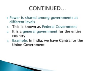  Power is shared among governments at
different levels
1. This is known as Federal Government
2. It is a general government for the entire
country
3. Example: In India, we have Central or the
Union Government
 