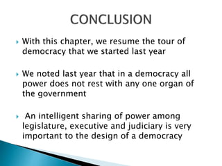  With this chapter, we resume the tour of
democracy that we started last year
 We noted last year that in a democracy all
power does not rest with any one organ of
the government
 An intelligent sharing of power among
legislature, executive and judiciary is very
important to the design of a democracy
 
