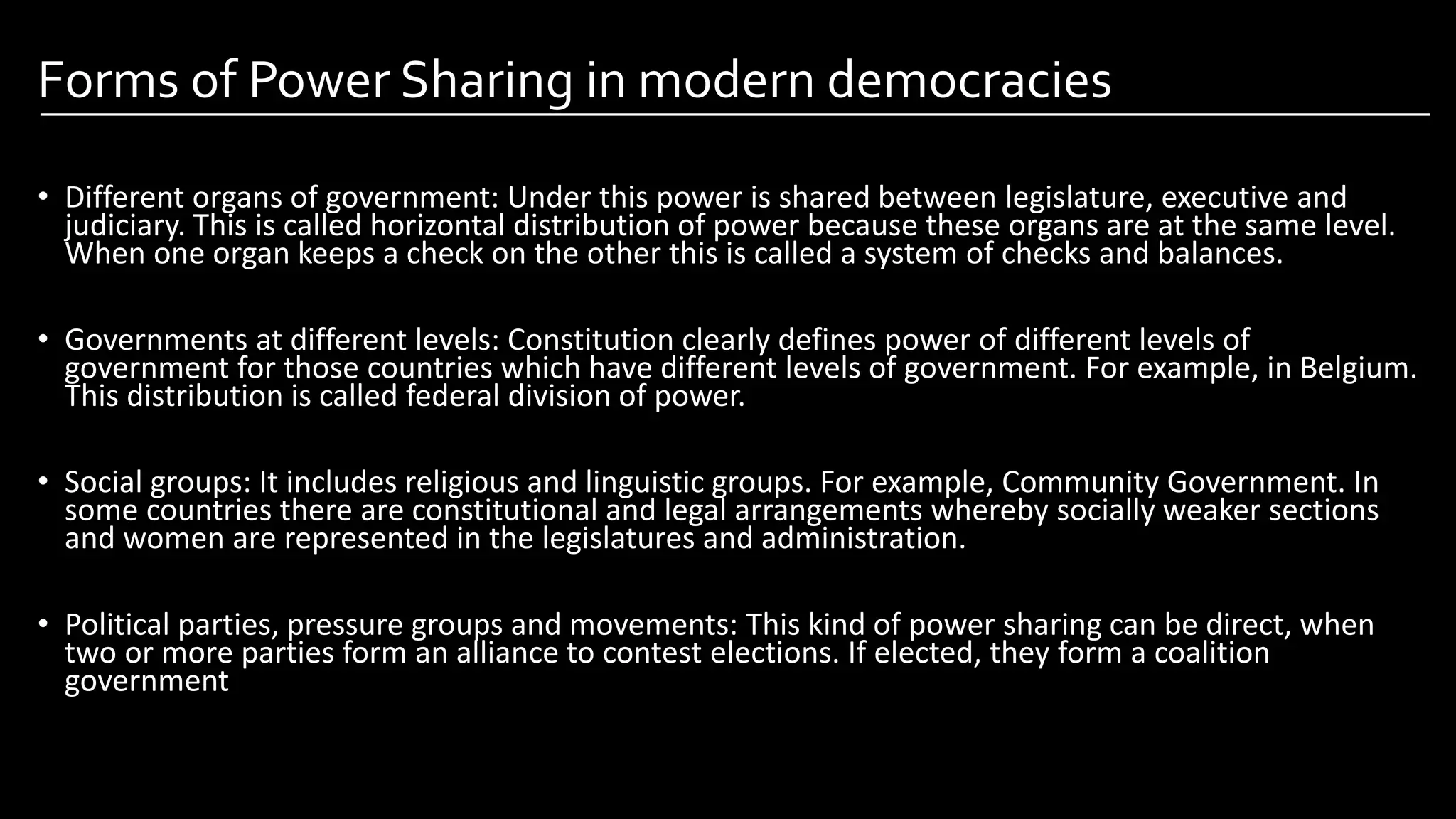Forms of Power Sharing in modern democracies
• Different organs of government: Under this power is shared between legislature, executive and
judiciary. This is called horizontal distribution of power because these organs are at the same level.
When one organ keeps a check on the other this is called a system of checks and balances.
• Governments at different levels: Constitution clearly defines power of different levels of
government for those countries which have different levels of government. For example, in Belgium.
This distribution is called federal division of power.
• Social groups: It includes religious and linguistic groups. For example, Community Government. In
some countries there are constitutional and legal arrangements whereby socially weaker sections
and women are represented in the legislatures and administration.
• Political parties, pressure groups and movements: This kind of power sharing can be direct, when
two or more parties form an alliance to contest elections. If elected, they form a coalition
government
Image by: kailashafoundation.org
Image By: toppr.com
 