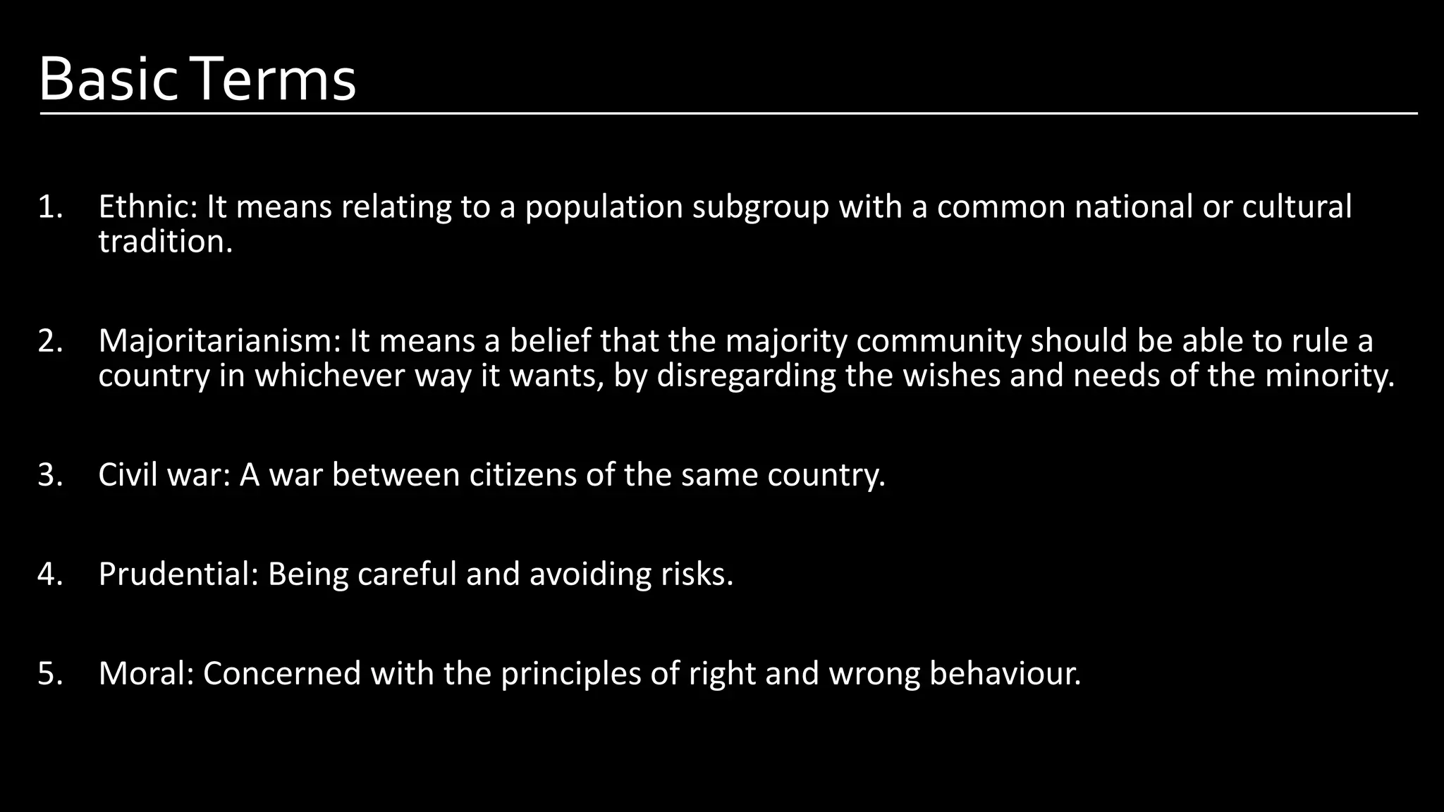 BasicTerms
1. Ethnic: It means relating to a population subgroup with a common national or cultural
tradition.
2. Majoritarianism: It means a belief that the majority community should be able to rule a
country in whichever way it wants, by disregarding the wishes and needs of the minority.
3. Civil war: A war between citizens of the same country.
4. Prudential: Being careful and avoiding risks.
5. Moral: Concerned with the principles of right and wrong behaviour.
Image by: Pinterest.com
 