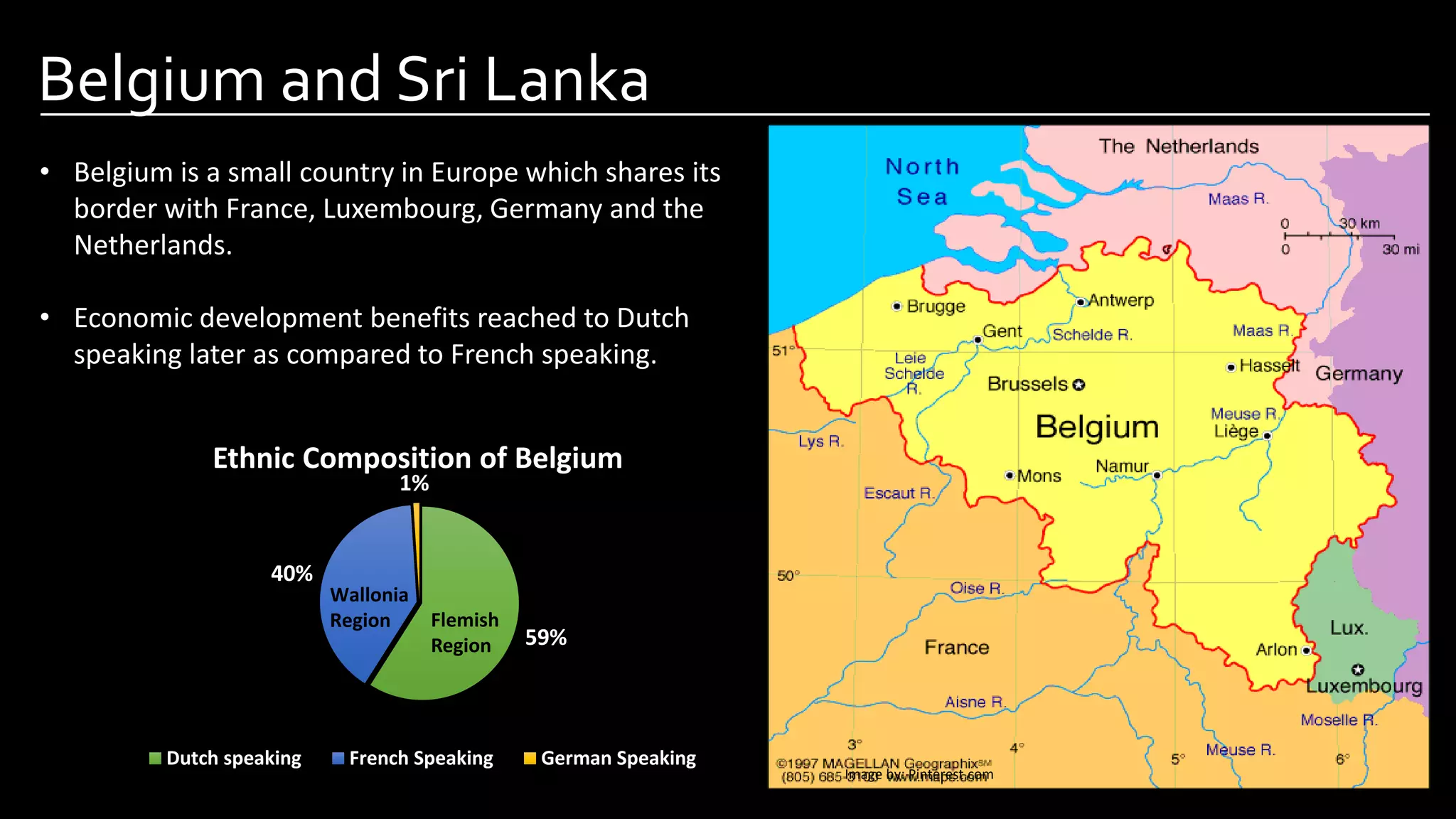 Belgium and Sri Lanka
Image by: Pinterest.com
• Belgium is a small country in Europe which shares its
border with France, Luxembourg, Germany and the
Netherlands.
• Economic development benefits reached to Dutch
speaking later as compared to French speaking.
59%
40%
1%
Ethnic Composition of Belgium
Dutch speaking French Speaking German Speaking
Wallonia
Region Flemish
Region
 
