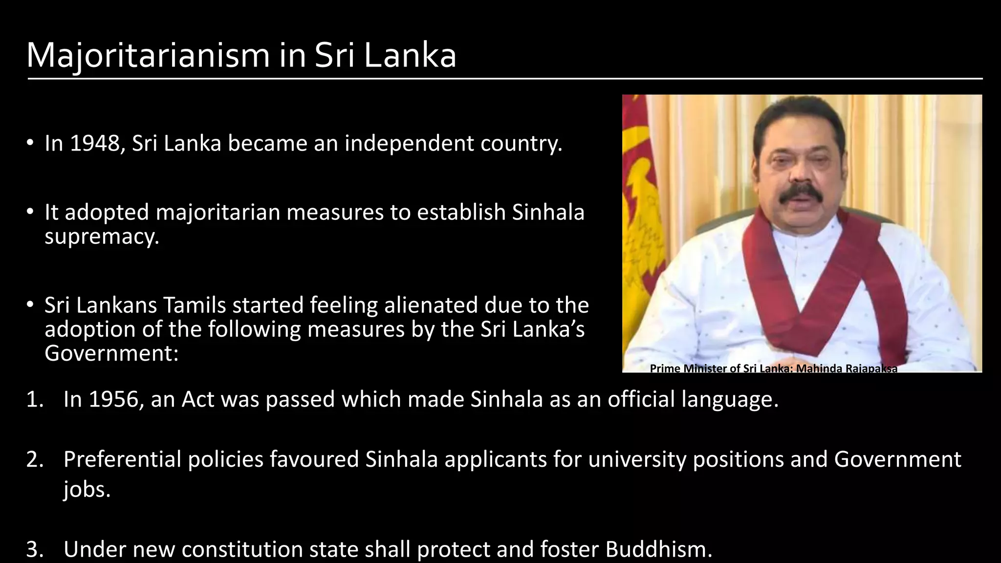 Majoritarianism in Sri Lanka
• In 1948, Sri Lanka became an independent country.
• It adopted majoritarian measures to establish Sinhala
supremacy.
• Sri Lankans Tamils started feeling alienated due to the
adoption of the following measures by the Sri Lanka’s
Government:
Image by: kailashafoundation.org
Image By: toppr.com
Prime Minister of Sri Lanka: Mahinda Rajapaksa
1. In 1956, an Act was passed which made Sinhala as an official language.
2. Preferential policies favoured Sinhala applicants for university positions and Government
jobs.
3. Under new constitution state shall protect and foster Buddhism.
 