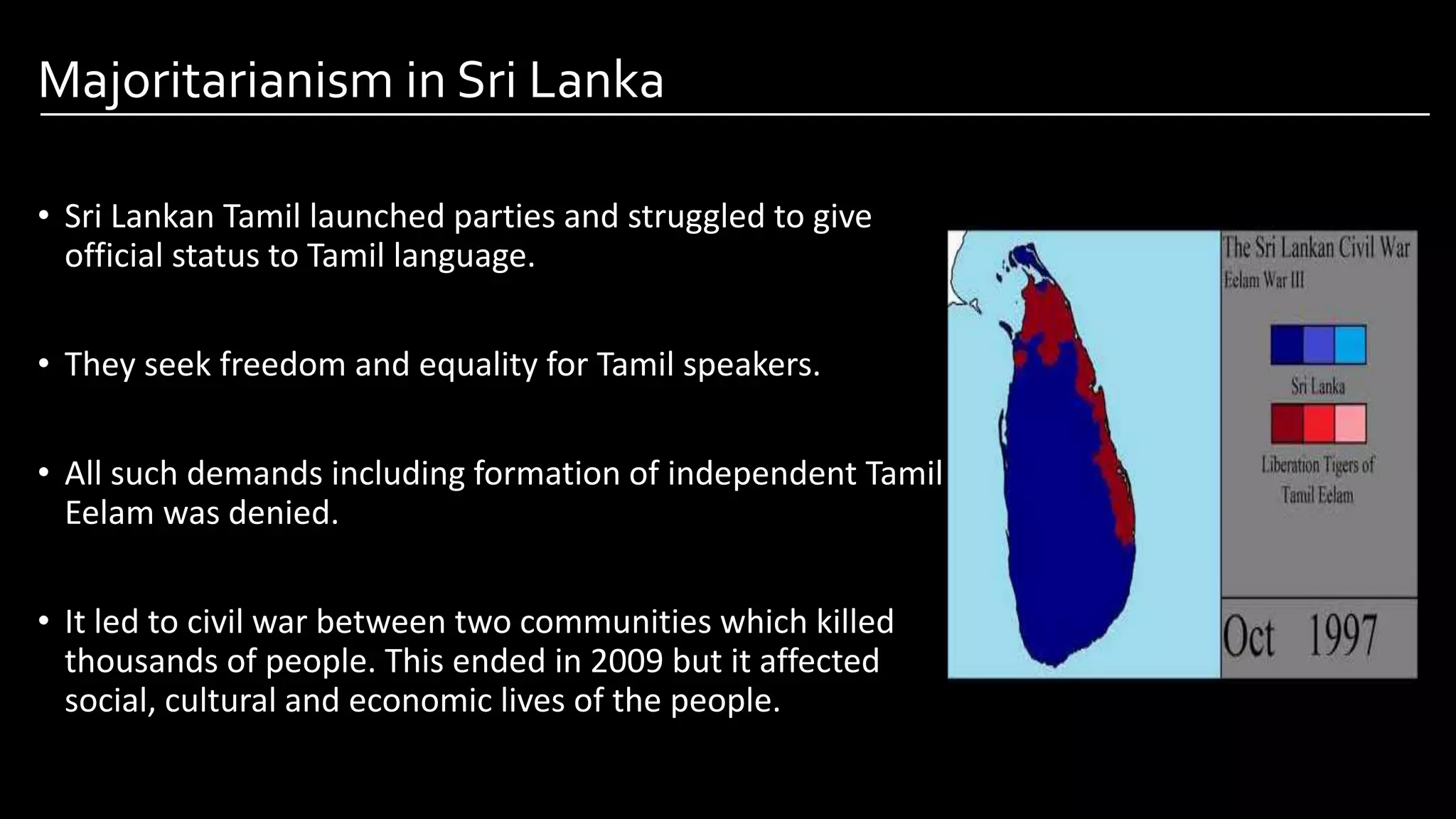 Majoritarianism in Sri Lanka
• Sri Lankan Tamil launched parties and struggled to give
official status to Tamil language.
• They seek freedom and equality for Tamil speakers.
• All such demands including formation of independent Tamil
Eelam was denied.
• It led to civil war between two communities which killed
thousands of people. This ended in 2009 but it affected
social, cultural and economic lives of the people.
Image by: kailashafoundation.org
Image By: toppr.com
 