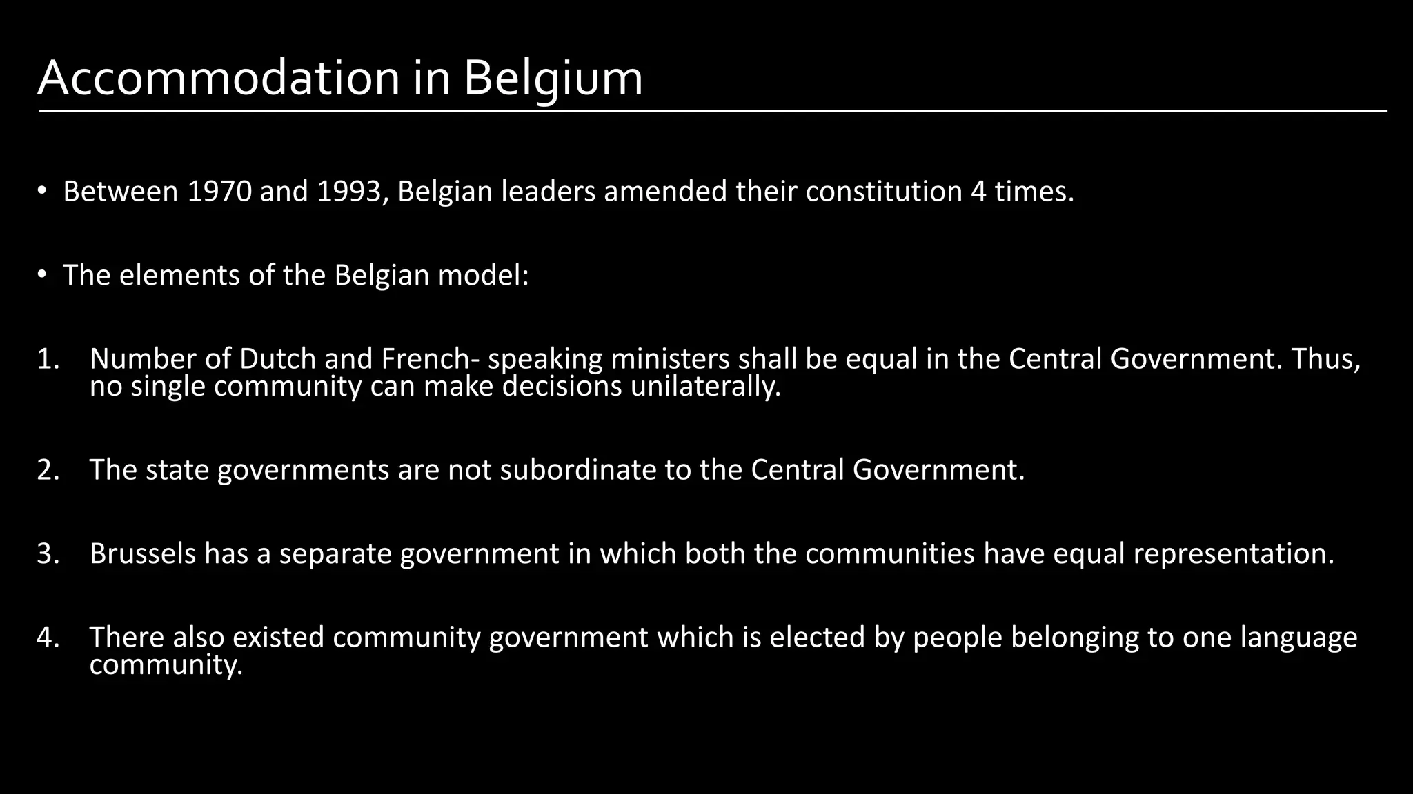 Accommodation in Belgium
• Between 1970 and 1993, Belgian leaders amended their constitution 4 times.
• The elements of the Belgian model:
1. Number of Dutch and French- speaking ministers shall be equal in the Central Government. Thus,
no single community can make decisions unilaterally.
2. The state governments are not subordinate to the Central Government.
3. Brussels has a separate government in which both the communities have equal representation.
4. There also existed community government which is elected by people belonging to one language
community.
Image by: kailashafoundation.org
Image By: toppr.com
 