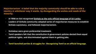Majoritarianism: A belief that the majority community should be able to rule a
country in whichever way it wants, by disregarding the wishes and needs of the
minority.
- In 1956 an Act recognised Sinhala as the only ofﬁcial language of Sri Lanka.
- Leaders of Sinhala community adopted series of majoritarian measures to establish
Sinhala supremacy, and followed majoritarianism.
- Sinhalese were given preferential treatment.
- Tamil speakers felt that the constitution & government policies denied them equal
political rights, and discriminated against them in getting jobs.
- Tamil launched parties & struggles for: Recognizing Tamil as an ofﬁcial language,
 