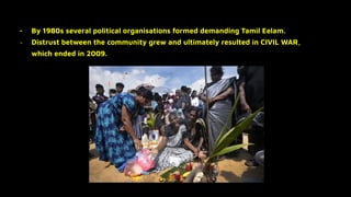 - By 1980s several political organisations formed demanding Tamil Eelam.
- Distrust between the community grew and ultimately resulted in CIVIL WAR,
which ended in 2009.
 