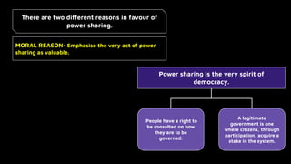 There are two different reasons in favour of
power sharing.
MORAL REASON- Emphasise the very act of power
sharing as valuable.
Power sharing is the very spirit of
democracy.
People have a right to
be consulted on how
they are to be
governed.
A legitimate
government is one
where citizens, through
participation, acquire a
stake in the system.
 