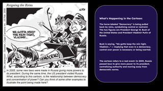 What's Happening in the Cartoon:
The horse labeled "Democracy" is being pulled
back by reins, symbolizing control or restraint.
The two ﬁgures are President George W. Bush of
the United States and President Vladimir Putin of
Russia.
Bush is saying, "We gotta keep the rein tight,
Vladimir…" — implying that even in a democracy,
control over power is necessary or being exerted.
The cartoon refers to a real event: In 2005, Russia
passed laws to give more power to its president,
centralizing authority and moving away from
democratic norms.
 