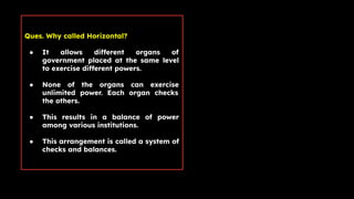 Ques. Why called Horizontal?
● It allows different organs of
government placed at the same level
to exercise different powers.
● None of the organs can exercise
unlimited power. Each organ checks
the others.
● This results in a balance of power
among various institutions.
● This arrangement is called a system of
checks and balances.
 