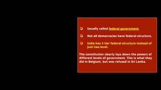 ❏ Usually called federal government.
❏ Not all democracies have federal structure.
❏ India has 3 tier federal structure instead of
just two level.
The constitution clearly lays down the powers of
different levels of government. This is what they
did in Belgium, but was refused in Sri Lanka.
 