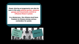 Power sharing arrangements can also be
seen in the way political parties, pressure
groups and movements control or
inﬂuence those in power.
In a democracy, the citizens must have
freedom to choose among various
contenders for power.
 