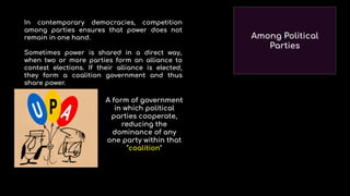 Among Political
Parties
A form of government
in which political
parties cooperate,
reducing the
dominance of any
one party within that
"coalition"
In contemporary democracies, competition
among parties ensures that power does not
remain in one hand.
Sometimes power is shared in a direct way,
when two or more parties form an alliance to
contest elections. If their alliance is elected,
they form a coalition government and thus
share power.
 
