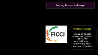 Among Pressure Groups
Pressure Groups
Group of people
who are organised
actively for
promoting and
defending their
common interest.
In democracy various pressure groups organise
popular struggles or protest against any decision
of the government which they feel is wrong, and
put a pressure on the government to inﬂuence the
decision.
 