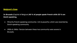 Belgium’s Case
In Brussels (Capital of Belgium) 80 % of people speak French while 20 % are
Dutch-speaking.
● Minority French-speaking community- rich & powerful, which was resented by
Dutch-speaking community
● 1950s & 1960s- Tension between these two community were severe in
Brussels.
 