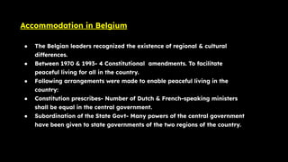 Accommodation in Belgium
● The Belgian leaders recognized the existence of regional & cultural
differences.
● Between 1970 & 1993- 4 Constitutional amendments. To facilitate
peaceful living for all in the country.
● Following arrangements were made to enable peaceful living in the
country:
● Constitution prescribes- Number of Dutch & French-speaking ministers
shall be equal in the central government.
● Subordination of the State Govt- Many powers of the central government
have been given to state governments of the two regions of the country.
 