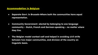 Accommodation in Belgium
● Separate Govt. in Brussels-Where both the communities have equal
representation.
● Community Government- elected by belonging to one language
community – Dutch, French and German-speaking – no matter where
they live.
● The Belgian model worked well and helped in avoiding civil strife
between two major communities, and division of the country on
linguistic basis.
 