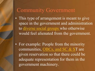 Community Government
• This type of arrangement is meant to give
space in the government and administration
to diverse social groups who otherwise
would feel alienated from the government.
• For example: People from the minority
communities, OBCs, and SC & ST are
given reservation so that there could be
adequate representation for them in the
government machinery.
 