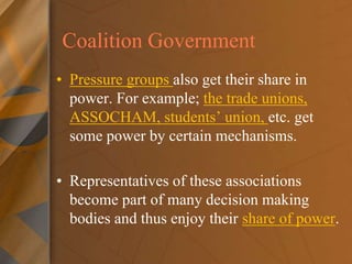 Coalition Government
• Pressure groups also get their share in
power. For example; the trade unions,
ASSOCHAM, students’ union, etc. get
some power by certain mechanisms.
• Representatives of these associations
become part of many decision making
bodies and thus enjoy their share of power.
 