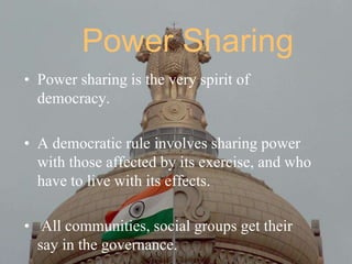 Power Sharing
• Power sharing is the very spirit of
democracy.
• A democratic rule involves sharing power
with those affected by its exercise, and who
have to live with its effects.
• All communities, social groups get their
say in the governance.
 