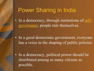 Power Sharing in India
• In a democracy, through institutions of self-
governance, people rule themselves.
• In a good democratic government, everyone
has a voice in the shaping of public policies.
• In a democracy, political power should be
distributed among as many citizens as
possible.
 
