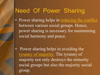 Need Of Power Sharing
• Power sharing helps in reducing the conflict
between various social groups. Hence,
power sharing is necessary for maintaining
social harmony and peace.
• Power sharing helps in avoiding the
tyranny of majority. The tyranny of
majority not only destroys the minority
social groups but also the majority social
group.
 