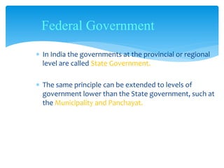 In India the governments at the provincial or regional
level are called State Government.
 The same principle can be extended to levels of
government lower than the State government, such at
the Municipality and Panchayat.
Federal Government
 