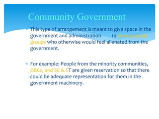  This type of arrangement is meant to give space in the
government and administration to diverse social
groups who otherwise would feel alienated from the
government.
 For example: People from the minority communities,
OBCs, and SC & ST are given reservation so that there
could be adequate representation for them in the
government machinery.
Community Government
 