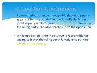 Power sharing among various political parties is more
apparent for most of the people. Usually the largest
political party or the largest political coalition becomes
the ruling party. The other parties form the opposition.
 While opposition is not in power, it is responsible for
seeing to it that the ruling party functions as per the
wishes of the people.
4. Coalition Government
 