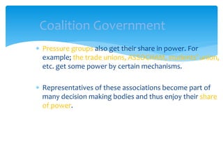  Pressure groups also get their share in power. For
example; the trade unions, ASSOCHAM, students’ union,
etc. get some power by certain mechanisms.
 Representatives of these associations become part of
many decision making bodies and thus enjoy their share
of power.
Coalition Government
 