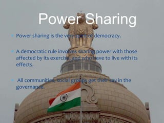  Power sharing is the very spirit of democracy.
 A democratic rule involves sharing power with those
affected by its exercise, and who have to live with its
effects.
 All communities, social groups get their say in the
governance.
Power Sharing
 