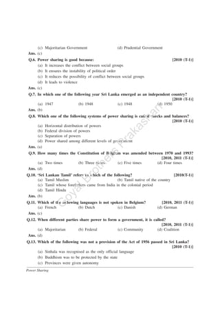 Power Sharing
(c) Majoritarian Government (d) Prudential Government
Ans. (c)
Q.6. Power sharing is good because: [2010 (T-1)]
(a) It increases the conflict between social groups
(b) It ensures the instability of political order
(c) It reduces the possibility of conflict between social groups
(d) It leads to violence
Ans. (c)
Q.7. In which one of the following year Sri Lanka emerged as an independent country?
[2010 (T-1)]
(a) 1947 (b) 1948 (c) 1948 (d) 1950
Ans. (b)
Q.8. Which one of the following systems of power sharing is called checks and balances?
[2010 (T-1)]
(a) Horizontal distribution of powers
(b) Federal division of powers
(c) Separation of powers
(d) Power shared among different levels of government
Ans. (a)
Q.9. How many times the Constitution of Belgium was amended between 1970 and 1993?
[2010, 2011 (T-1)]
(a) Two times (b) Three times (c) Five times (d) Four times
Ans. (d)
Q.10. ‘Sri Lankan Tamil’ refers to which of the following? [2010(T-1)]
(a) Tamil Muslim (b) Tamil native of the country
(c) Tamil whose forefathers came from India in the colonial period
(d) Tamil Hindu
Ans. (b)
Q.11. Which of the following languages is not spoken in Belgium? [2010, 2011 (T-1)]
(a) French (b) Dutch (c) Danish (d) German
Ans. (c)
Q.12. When different parties share power to form a government, it is called?
[2010, 2011 (T-1)]
(a) Majoritarian (b) Federal (c) Community (d) Coalition
Ans. (d)
Q.13. Which of the following was not a provision of the Act of 1956 passed in Sri Lanka?
[2010 (T-1)]
(a) Sinhala was recognised as the only official language
(b) Buddhism was to be protected by the state
(c) Provinces were given autonomy
G
oyalBrothers
Prakashan
 
