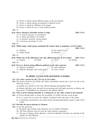 New Wave Social Science–X (Term 1)
(a) Power is shared among different organs of the government
(b) Power is shared among governments at different levels
(c) Power is shared by different social groups
(d) Power is shared by two or more political parties
Ans. (c)
Q.32. Power sharing is desirable because it helps [2011 (T-1)]
(a) to increase pressure on government
(b) to reduce possibilities of conflicts
(c) to generate awareness among people
(d) to increase percentage of votes
Ans. (b)
Q.33. Which major social group constituted the largest share in population of Sri Lanka?
[2011 (T-1)]
(a) Sinhalas (b) Sri Lankan Tamils
(c) Indian Tamils (d) Muslims
Ans. (a)
Q.34. Which one of the following is the only official language of Sri Lanka? [2011 (T-1)]
(a) English (b) Hindi (c) Tamil (d) Sinhala
Ans. (d)
Q.35. Power is shared among different political parties that represent [2011 (T-1)]
(a) different candidates (b) same ideologies
(c) different ideologies and social groups (d) none of these
Ans. (c)
C. SHORT ANSWER TYPE QUESTIONS (3 MARKS)
Q.1. Give three reasons for the civil war in Sri Lanka.
Ans. The distrust between the Sinhala and Tamil communities turned into a civil war due to the
following reasons :
(a) Sinhala was declared as the only official language disregarding Tamil.
(b) Sinhala applicants were favoured for government jobs and higher positions in military and
bureaucracy. (c) Buddhism was declared as the official religion.
Q.2. Why is power-sharing desirable in a democracy or any other system of government?
Ans. (a) Power-sharing helps to reduce the possibiltiy of conflict between social groups.
(b) It is a good way to ensure the stability of political order and unity of the nation.
(c) A legitimate government is one where citizens through participation acquire a stake in the
system.
Q.3. Describe the power-sharing in Lebanon.
Ans. As per the agreement :
(a) President must belong to the Maronite sect of Catholic Christians.
(b) The Pime Minister must be from the Sunni Muslim community.
(c) The post of Deputy Prime Minister is fixed for Orthodox Christian sect and that of the
speaker for Shia Muslim.
G
oyalBrothers
Prakashan
 