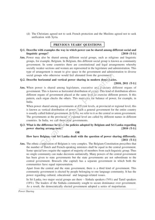 Power Sharing
(d) The Christians agreed not to seek French protection and the Muslims agreed not to seek
unification with Syria.
PREVIOUS YEARS’ QUESTIONS
Q.1. Describe with examples the way in which power can be shared among different social and
linguistic groups? [2010 (T-1)]
Ans. Power may also be shared among different social groups, such as religious and linguistic
groups, for example, Belgium. In Belgium, this different social group is known as community
government. In some countries there are constitutional and legal arrangements whereby
socially weaker sections and women are represented in the legislature and administration. This
type of arrangement is meant to give space in the government and administration to diverse
social groups who otherwise would feel alienated from the government.
Q.2. Describe horizontal and vertical power sharing in modern democracies.
[2010, 2011 (T-1)]
Ans. When power is shared among legislature, executive and judiciary different organs of
government. This is known as horizontal distribution of power. This kind of distribution allows
different organs of government placed at the same level to exercise different powers. It this
pattern, each organ checks the others. This maintains the balance of power, for example, in
India.
When power shared among governments at different levels, at provincial or regional level, this
is known as vertical distribution of power. Such a general government for the entire country
is usually called federal government. In India, we refer to it as the central or union government.
The governments at the provincial or regional level are called by different names in different
countries. In India, we call them state governments.
Q.3. What is the difference between the policies adopted by Belgium and Sri Lanka regarding
power sharing arrangement? [2010 (T-1)]
OR
How have Belgium and Sri Lanka dealt with the question of power sharing differently.
[2011 (T-1)]
Ans. The ethnic composition of Belgium is very complex. The Belgium Constitution prescribes that
the number of Dutch and French-speaking ministers shall be equal in the central government.
Some special laws require the support of majority of members from each linguistic group. Thus
no single community can make decisions unilaterally. Many powers of the central government
has been given to state governments but the state governments are not subordinate to the
central government. Brussels (the capital) has a separate government in which both the
communities have equal representation.
Apart from the central and the state government, there is a third kind of government. This
community government is elected by people belonging to one language community. It has the
power regarding cultural, educational and language-related issues.
In Sri Lanka, two major social groups are there – Sinhala speakers (74%) and Tamil speakers
(18%). The leaders of the Sinhala community sought to secure dominance over government.
As a result, the democratically elected government adopted a series of majoritarian.
G
oyalBrothers
Prakashan
 