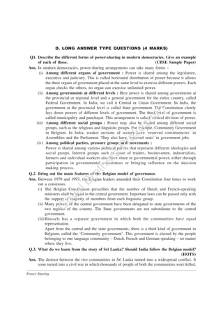 Power Sharing
D. LONG ANSWER TYPE QUESTIONS (4 MARKS)
Q1. Describe the different forms of power-sharing in modern democracies. Give an example
of each of these. (CBSE Sample Paper)
Ans. In modern democracies, power-sharing arrangements can take many forms –
(i) Among different organs of government : Power is shared among the legislature,
executive and judiciary. This is called horizontal distribution of power because it allows
the three organs of government placed at the same level to exercise different powers. Each
organ checks the others, no organ can exercise unlimited power.
(ii) Among governments at different levels : Here power is shared among governments at
the provincial or regional level and a general government for the entire country, called
Federal Government. In India, we call it Central or Union Government. In India, the
government at the provincial level is called State government. The Constitution clearly
lays down powers of different levels of government. The third level of government is
called municipality and panchayat. This arrangement is called vertical division of power.
(iii) Among different social groups : Power may also be shared among different social
groups, such as the religious and linguistic groups. For example, Community Government
in Belgium. In India, weaker sections of society have ‘reserved constituencies’ in
Assemblies and the Parliament. They also have ‘reserved seats’ in government jobs.
(iv) Among political parties, pressure groups and movements :
Power is shared among various political parties that represent different ideologies and
social groups. Interest groups such as those of traders, businessmen, industrialists,
farmers and individual workers also have share in governmental power, either through
participation in governmental committees or bringing influence on the decision
making process.
Q.2. Bring out the main features of the Belgian model of governance.
Ans. Between 1970 and 1993, the Belgian leaders amended their Constitution four times to work
out a consensus.
(i) The Belgian Constitution prescribes that the number of Dutch and French-speaking
ministers shall be equal in the central government. Important laws can be passed only with
the support of majority of members from each linguistic group.
(ii) Many powers of the central government have been delegated to state governments of the
two regions of the country. The State governments are not subordinate to the central
government.
(iii)Brussels has a separate government in which both the communities have equal
representation.
Apart from the central and the state governments, there is a third kind of government in
Belgium, called the ‘Community government’. This government is elected by the people
belonging to one language community – Dutch, French and German-speaking – no matter
where they live.
Q.3. What do we learn from the story of Sri Lanka? Should India follow the Belgian model?
(HOTS)
Ans. The distrust between the two communities in Sri Lanka turned into a widespread conflict. It
soon turned into a civil war in which thousands of people of both the communities were killed,
G
oyalBrothers
Prakashan
 