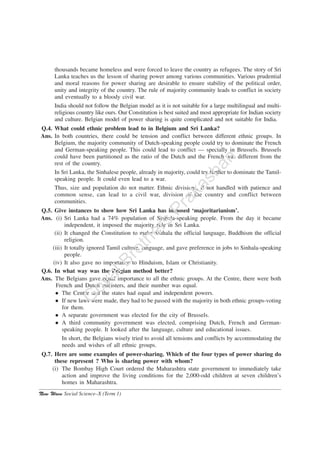 New Wave Social Science–X (Term 1)
thousands became homeless and were forced to leave the country as refugees. The story of Sri
Lanka teaches us the lesson of sharing power among various communities. Various prudential
and moral reasons for power sharing are desirable to ensure stability of the political order,
unity and integrity of the country. The rule of majority community leads to conflict in society
and eventually to a bloody civil war.
India should not follow the Belgian model as it is not suitable for a large multilingual and multi-
religious country like ours. Our Constitution is best suited and most appropriate for Indian society
and culture. Belgian model of power sharing is quite complicated and not suitable for India.
Q.4. What could ethnic problem lead to in Belgium and Sri Lanka?
Ans. In both countries, there could be tension and conflict between different ethnic groups. In
Belgium, the majority community of Dutch-speaking people could try to dominate the French
and German-speaking people. This could lead to conflict — specially in Brussels. Brussels
could have been partitioned as the ratio of the Dutch and the French was different from the
rest of the country.
In Sri Lanka, the Sinhalese people, already in majority, could try further to dominate the Tamil-
speaking people. It could even lead to a war.
Thus, size and population do not matter. Ethnic divisions, if not handled with patience and
common sense, can lead to a civil war, division of the country and conflict between
communities.
Q.5. Give instances to show how Sri Lanka has imposed ‘majoritarianism’.
Ans. (i) Sri Lanka had a 74% population of Sinhala-speaking people. From the day it became
independent, it imposed the majority rule in Sri Lanka.
(ii) It changed the Constitution to make Sinhala the official language, Buddhism the official
religion.
(iii) It totally ignored Tamil culture, language, and gave preference in jobs to Sinhala-speaking
people.
(iv) It also gave no importance to Hinduism, Islam or Christianity.
Q.6. In what way was the Belgian method better?
Ans. The Belgians gave equal importance to all the ethnic groups. At the Centre, there were both
French and Dutch ministers, and their number was equal.
The Centre and the states had equal and independent powers.
If new laws were made, they had to be passed with the majority in both ethnic groups-voting
for them.
A separate government was elected for the city of Brussels.
A third community government was elected, comprising Dutch, French and German-
speaking people. It looked after the language, culture and educational issues.
In short, the Belgians wisely tried to avoid all tensions and conflicts by accommodating the
needs and wishes of all ethnic groups.
Q.7. Here are some examples of power-sharing. Which of the four types of power sharing do
these represent ? Who is sharing power with whom?
(i) The Bombay High Court ordered the Maharashtra state government to immediately take
action and improve the living conditions for the 2,000-odd children at seven children’s
homes in Maharashtra.
G
oyalBrothers
Prakashan
 