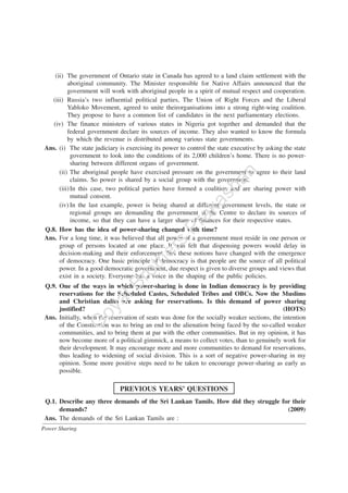 Power Sharing
(ii) The government of Ontario state in Canada has agreed to a land claim settlement with the
aboriginal community. The Minister responsible for Native Affairs announced that the
government will work with aboriginal people in a spirit of mutual respect and cooperation.
(iii) Russia’s two influential political parties, The Union of Right Forces and the Liberal
Yabloko Movement, agreed to unite theirorganisations into a strong right-wing coalition.
They propose to have a common list of candidates in the next parliamentary elections.
(iv) The finance ministers of various states in Nigeria got together and demanded that the
federal government declare its sources of income. They also wanted to know the formula
by which the revenue is distributed among various state governments.
Ans. (i) The state judiciary is exercising its power to control the state executive by asking the state
government to look into the conditions of its 2,000 children’s home. There is no power-
sharing between different organs of government.
(ii) The aboriginal people have exercised pressure on the government to agree to their land
claims. So power is shared by a social group with the government.
(iii)In this case, two political parties have formed a coalition and are sharing power with
mutual consent.
(iv) In the last example, power is being shared at different government levels, the state or
regional groups are demanding the government at the Centre to declare its sources of
income, so that they can have a larger share of finances for their respective states.
Q.8. How has the idea of power-sharing changed with time?
Ans. For a long time, it was believed that all power of a government must reside in one person or
group of persons located at one place. It was felt that dispensing powers would delay in
decision-making and their enforcement. But these notions have changed with the emergence
of democracy. One basic principle of democracy is that people are the source of all political
power. In a good democratic government, due respect is given to diverse groups and views that
exist in a society. Everyone has a voice in the shaping of the public policies.
Q.9. One of the ways in which power-sharing is done in Indian democracy is by providing
reservations for the Scheduled Castes, Scheduled Tribes and OBCs. Now the Muslims
and Christian dalits are asking for reservations. Is this demand of power sharing
justified? (HOTS)
Ans. Initially, when the reservation of seats was done for the socially weaker sections, the intention
of the Constitution was to bring an end to the alienation being faced by the so-called weaker
communities, and to bring them at par with the other communities. But in my opinion, it has
now become more of a political gimmick, a means to collect votes, than to genuinely work for
their development. It may encourage more and more communities to demand for reservations,
thus leading to widening of social division. This is a sort of negative power-sharing in my
opinion. Some more positive steps need to be taken to encourage power-sharing as early as
possible.
PREVIOUS YEARS’ QUESTIONS
Q.1. Describe any three demands of the Sri Lankan Tamils. How did they struggle for their
demands? (2009)
Ans. The demands of the Sri Lankan Tamils are :
G
oyalBrothers
Prakashan
 