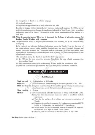 New Wave Social Science–X (Term 1)
(i) recognition of Tamil as an official language
(ii) regional autonomy
(iii)equality of opportunity in securing education and jobs
In order to struggle for their demands, they launched parties and struggles. By 1980s, several
political organisations were formed, demanding an independent Tamil Eelam (state) in northern
and eastern parts of Sri Lanka. This struggle turned into a widespread conflict, leading to a
civil war.
Q.2. What is majoritarianism? How has it increased the feelings of alienation among Sri
Lankan Tamils? Explain with examples. (2009)
Ans. ‘Majoritarianism’ refers to the policy of domination over minority, just by the virtue of being
in majority.
In Sri Lanka, it has led to the feelings of alienation among the Tamils. They feel that none of
the major political parties, led by Buddhist Sinhala leaders are sensitive to their language and
culture. According to them, the Constitution and the government policies have denied them
equal political rights and discriminated against them in getting jobs and other opportunities and
ignored their interests.
This alienation among the Tamils is due to the following reasons :
(i) In 1956, an Act was passed to recognise Sinhala as the only official language, thus
disregarding Tamil.
(ii) The government framed policies favouring Sinhala people for government jobs.
(iii)The new Constitution specified that the state shall protect and foster Buddhism.
II. FORMATIVE ASSESSMENT
A. PROJECT
Topic covered : Majoritarianism in Sri Lanka
Objective : To develop critical understanding of the ethnic problem in Sri Lanka.
Skills developed : Analytical understanding of the need for power sharing in democracy;
critical awareness about the functioning of democracy.
Time required : 1-2 days
Method : (a) Collect materials related to the history of ethnic conflict in Sri Lanka.
(b) Explain the majoritarian measures taken to establish Sinhala
supremacy.
(c) Trace the rise and growth of militant and extremist organisations of
Tamils.
(d) Focus on the conflict between the Sri Lankan government and LTTE
led by V. Prabhakaran; rise and fall of V. Prabhakaran.
(e) In conclusion, discuss the situation after the death of LTTE supremo;
the demand for a separate Tamil Eelam (state)
(f) Provide your own solution to the ethnic crisis in Sri Lanka.
G
oyalBrothers
Prakashan
 