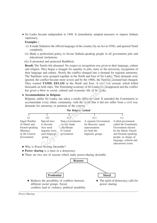 Power Sharing
Sri Lanka became independent in 1948. It immediately adopted measures to impose Sinhala
supremacy.
Examples :
(i) It made Sinhalese the official language of the country (by an Act in 1956), and ignored Tamil
completely.
(ii) Made a preferential policy to favour Sinhala-speaking people in all government jobs and
educational institutions.
(iii) It promoted and protected Buddhism.
Result. The Tamils felt alienated. No respect or recognition was given to their language, culture
and religion. They began a struggle for equality in jobs, entry to the university, recognition of
their language and culture. Slowly the conflict changed into a demand for regional autonomy.
The Tamilians were grouped together in the North and East of Sri Lanka. Their demands were
ignored, the conflict became more severe and by the 1980s, the Tamilian demand had changed.
They wanted TAMIL EELAM in the North and East. A civil war ensued, which killed
thousands on both sides. The flourishing economy of Sri Lanka has disappeared and the conflict
has given a blow to social, cultural and economic life of Sri lanka.
Accommodation in Belgium
Belgium, unlike Sri Lanka, has taken a totally different stand. It amended the Constitution to
accommodate every ethnic community, with the result that it did not suffer from a civil war,
demands for autonomy or partition of the country.
The Belgian Method
(i) (ii) (iii) (iv) (v)
Equal Number Special laws State Governments A separate Government A third government
of Dutch and to become are not made for Brussels, equal called the Community
French-speaking Acts need subordinate representation Government elected
Ministers majority from to central for both the by the Dutch, French
in the Central each language government linguistic groups and German-speaking
Government group people, in charge of
language, cultural and
educational issues.
Why is Power-Sharing Desirable?
Power sharing is a must in a democracy.
There are two sets of reasons which make power-sharing desirable.
Reasons
Prudential Moral
Reduces the possibility of conflicts between The spirit of democracy calls for
different social groups. Social power sharing
conflicts lead to violence, political instability
G
oyalBrothers
Prakashan
 
