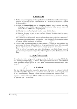 Power Sharing
B. ACTIVITIES
1. Collect newspaper clippings and photographs from some Sri Lankan and Indian newspapers
covering the final and decisive war between the Sri Lankan forces and the LTTE fought
in the year 2009.
2. (a) Read the Times of India and the Hindustan Times of last few months and make
clippings of news related to ongoing conflicts between the Indian security forces and
various Maoist and Naxalite insurgent groups.
(b) Classify these conflicts by their location (state, district, place).
(c) Find out the cause of each of these conflicts. Which of them are related to power-
sharing disputes?
(d) Which of these conflicts could be resolved by working out power-sharing arrangements?
3. Visit the Belgian embassy located in New Delhi. Collect information regarding functioning
of various political institutions in Belgium.
4. As you know, there are four forms of power-sharing : (i) Among the three organs of the
government (ii) Among different levels of the government (iii) Among different social
groups (iv) Among various political parties, pressure groups and movements.
With the help of your teacher and senior students, point out which of these types of
power-sharing arrangements are prevalent in Indian political system. Explain each one of
them.
C. GROUP DISCUSSION
Divide the class in two groups – one group representing the Sinhala community of Sri Lanka
and another group representing the Tamils. Hold a group discussion on the topic “Whether
status quo should be maintained in Sri Lanka or the Tamil community should be given more
powers!”
D. SEMINAR
The idea of power-sharing has emerged in opposition to the notions of undivided political
power. It is argued that all powers of a government must reside in one person or a party, such
as the Communist Party in China. It helps take quick decisions and to enforce them.
Organise a seminar on the topic “Merits and demerits of Democracy Vs. merits and demerits
of One-party rule / Dictatorship”.
G
oyalBrothers
Prakashan
 