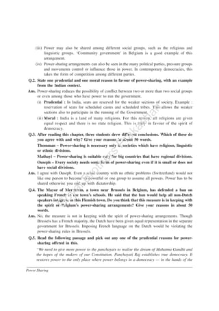Power Sharing
(iii) Power may also be shared among different social groups, such as the religious and
linguistic groups. ‘Community government’ in Belgium is a good example of this
arrangement.
(iv) Power-sharing arrangements can also be seen in the many political parties, pressure groups
and movements control or influence those in power. In contemporary democracies, this
takes the form of competition among different parties.
Q.2. State one prudential and one moral reason in favour of power-sharing, with an example
from the Indian context.
Ans. Power-sharing reduces the possibility of conflict between two or more than two social groups
or even among those who have power to run the government.
(i) Prudential : In India, seats are reserved for the weaker sections of society. Example :
reservation of seats for scheduled castes and scheduled tribes. This allows the weaker
sections also to participate in the running of the Government.
(ii) Moral : India is a land of many religions. For this reason, all religions are given
equal respect and there is no state religion. This is truly in favour of the spirit of
democracy.
Q.3. After reading this chapter, three students drew different conclusions. Which of these do
you agree with and why? Give your reasons in about 50 words.
Thomman – Power-sharing is necessary only in societies which have religious, linguistic
or ethnic divisions.
Mathayi – Power-sharing is suitable only for big countries that have regional divisions.
Ouseph – Every society needs some form of power-sharing even if it is small or does not
have social divisions.
Ans. I agree with Ouseph. Even a small country with no ethnic problems (Switzerland) would not
like one person to become all-powerful or one group to assume all powers. Power has to be
shared otherwise you end up with dictatorship.
Q.4. The Mayor of Merchtem, a town near Brussels in Belgium, has defended a ban on
speaking French in the town’s schools. He said that the ban would help all non-Dutch
speakers integrate in this Flemish town. Do you think that this measure is in keeping with
the spirit of Belgium’s power-sharing arrangements? Give your reasons in about 50
words.
Ans. No, the measure is not in keeping with the spirit of power-sharing arrangements. Though
Brussels has a French majority, the Dutch have been given equal representation in the separate
government for Brussels. Imposing French language on the Dutch would be violating the
power-sharing rules in Brussels.
Q.5. Read the following passage and pick out any one of the prudential reasons for power-
sharing offered in this.
“We need to give more power to the panchayats to realise the dream of Mahatma Gandhi and
the hopes of the makers of our Constitution. Panchayati Raj establishes true democracy. It
restores power to the only place where power belongs in a democracy — in the hands of the
G
oyalBrothers
Prakashan
 