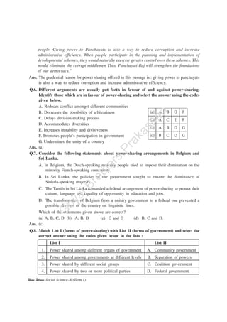 New Wave Social Science–X (Term 1)
people. Giving power to Panchayats is also a way to reduce corruption and increase
administrative efficiency. When people participate in the planning and implementation of
devolopmental schemes, they would naturally exercise greater control over these schemes. This
would eliminate the corrupt middlemen Thus, Panchayati Raj will strengthen the foundations
of our democracy.”
Ans. The prudential reason for power sharing offered in this passage is : giving power to panchayats
is also a way to reduce corruption and increase administrative efficiency.
Q.6. Different arguments are usually put forth in favour of and against power-sharing.
Identify those which are in favour of power-sharing and select the answer using the codes
given below.
A. Reduces conflict amongst different communities
B. Decreases the possibility of arbitrariness
C. Delays decision-making process
D. Accommodates diversities
E. Increases instability and divisiveness
F. Promotes people’s participation in government
G. Undermines the unity of a country
Ans. (a)
Q.7. Consider the following statements about power-sharing arrangements in Belgium and
Sri Lanka.
A. In Belgium, the Dutch-speaking majority people tried to impose their domination on the
minority French-speaking community.
B. In Sri Lanka, the policies of the government sought to ensure the dominance of
Sinhala-speaking majority.
C. The Tamils in Sri Lanka demanded a federal arrangement of power-sharing to protect their
culture, language and equality of opportunity in education and jobs.
D. The transformation of Belgium from a unitary government to a federal one prevented a
possible division of the country on linguistic lines.
Which of the statements given above are correct?
(a) A, B, C, D (b) A, B, D (c) C and D (d) B, C and D.
Ans. (c)
Q.8. Match List I (forms of power-sharing) with List II (forms of government) and select the
correct answer using the codes given below in the lists :
List I List II
1. Power shared among different organs of government A. Community government
2. Power shared among governments at different levels B. Separation of powers
3. Power shared by different social groups C. Coalition government
4. Power shared by two or more political parties D. Federal government
G
oyalBrothers
Prakashan
 